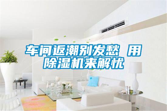 車(chē)間返潮別發(fā)愁 用除濕機(jī)來(lái)解憂