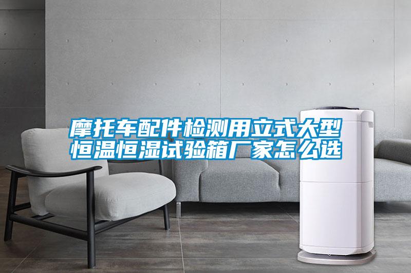 摩托車配件檢測用立式大型恒溫恒濕試驗(yàn)箱廠家怎么選