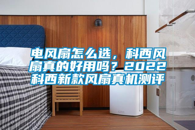 電風(fēng)扇怎么選，科西風(fēng)扇真的好用嗎？2022科西新款風(fēng)扇真機(jī)測(cè)評(píng)