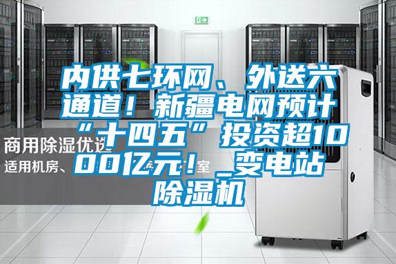 內(nèi)供七環(huán)網(wǎng)、外送六通道！新疆電網(wǎng)預(yù)計(jì)“十四五”投資超1000億元！_變電站除濕機(jī)