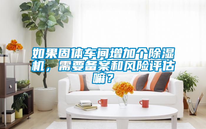 如果固體車間增加個除濕機(jī)，需要備案和風(fēng)險評估嘛？