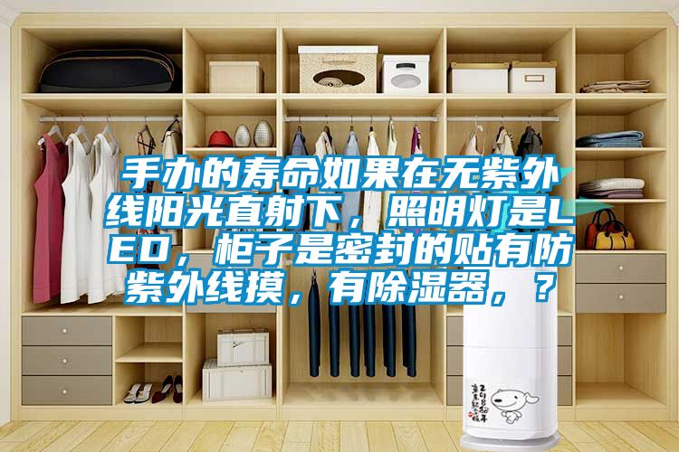 手辦的壽命如果在無紫外線陽光直射下，照明燈是LED，柜子是密封的貼有防紫外線摸，有除濕器，？